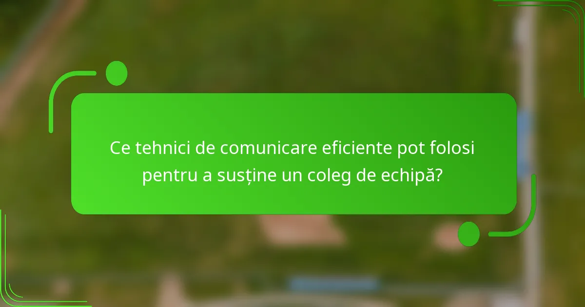 Ce tehnici de comunicare eficiente pot folosi pentru a susține un coleg de echipă?